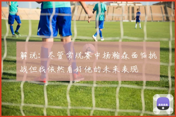 解说：尽管常规赛中杨瀚森面临挑战但我依然看好他的未来表现