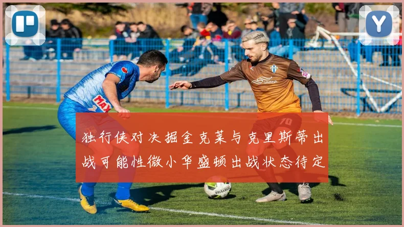 独行侠对决掘金克莱与克里斯蒂出战可能性微小华盛顿出战状态待定