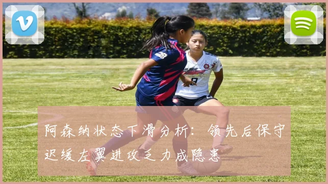 阿森纳状态下滑分析：领先后保守迟缓左翼进攻乏力成隐患