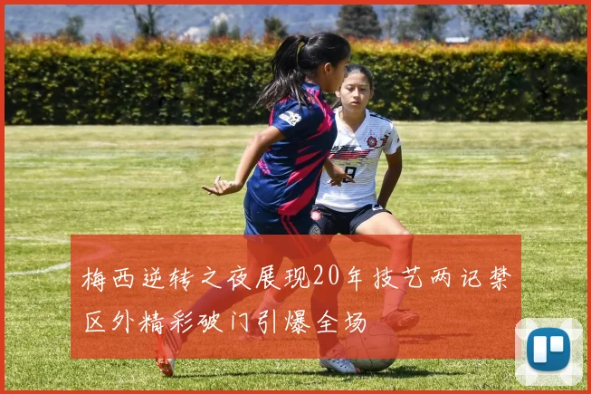 梅西逆转之夜展现20年技艺两记禁区外精彩破门引爆全场