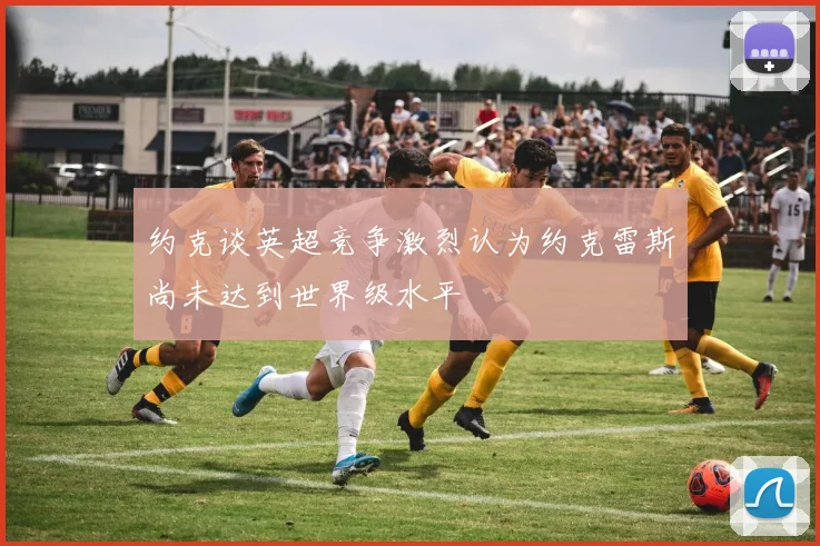 约克谈英超竞争激烈认为约克雷斯尚未达到世界级水平