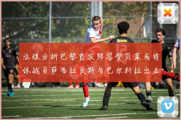法媒分析巴黎首发阵容登贝莱或将休战贡萨洛拉莫斯与巴尔科拉出击