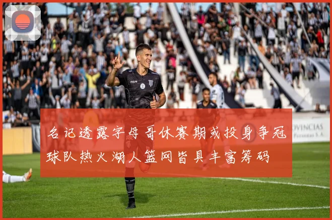 名记透露字母哥休赛期或投身争冠球队热火湖人篮网皆具丰富筹码