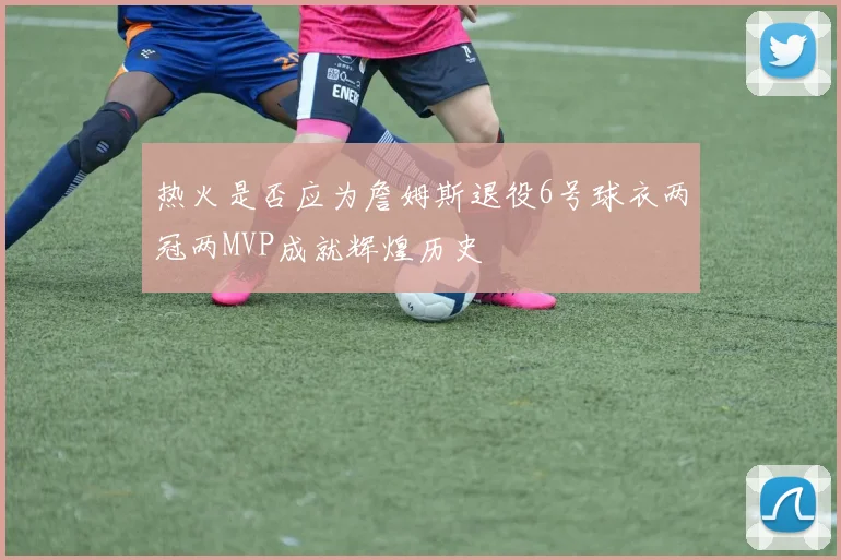 热火是否应为詹姆斯退役6号球衣两冠两MVP成就辉煌历史