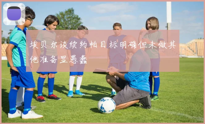 埃贝尔谈续约帕目标明确但未做其他准备显愚蠢