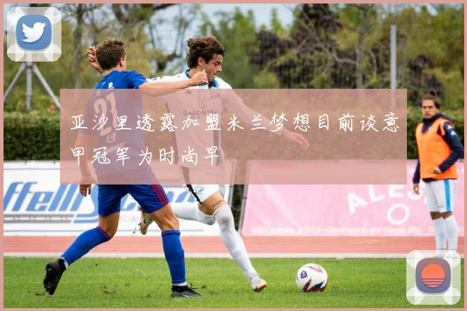 亚沙里透露加盟米兰梦想目前谈意甲冠军为时尚早