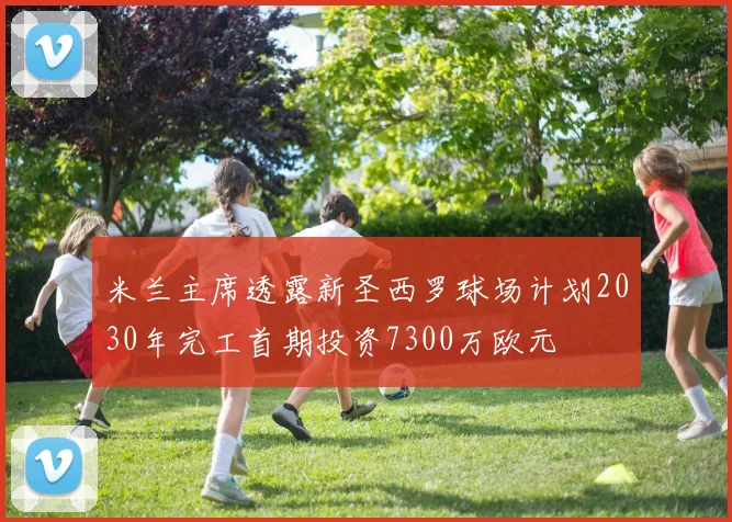 米兰主席透露新圣西罗球场计划2030年完工首期投资7300万欧元