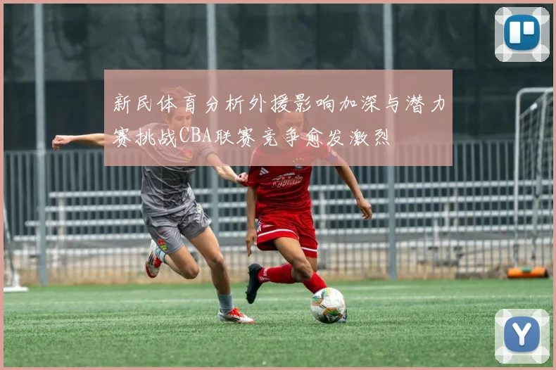 新民体育分析外援影响加深与潜力赛挑战CBA联赛竞争愈发激烈