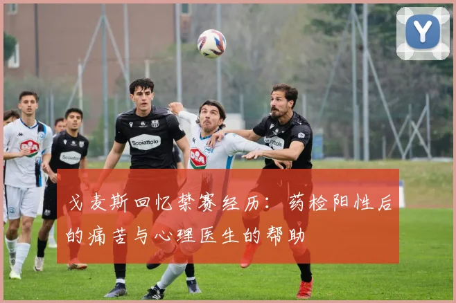 戈麦斯回忆禁赛经历：药检阳性后的痛苦与心理医生的帮助