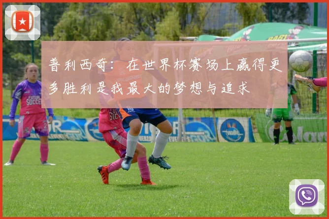 普利西奇：在世界杯赛场上赢得更多胜利是我最大的梦想与追求