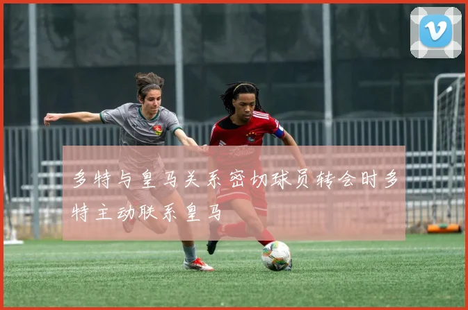 多特与皇马关系密切球员转会时多特主动联系皇马
