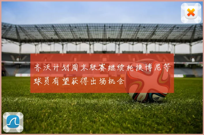 齐沃计划周末联赛继续轮换博尼等球员有望获得出场机会