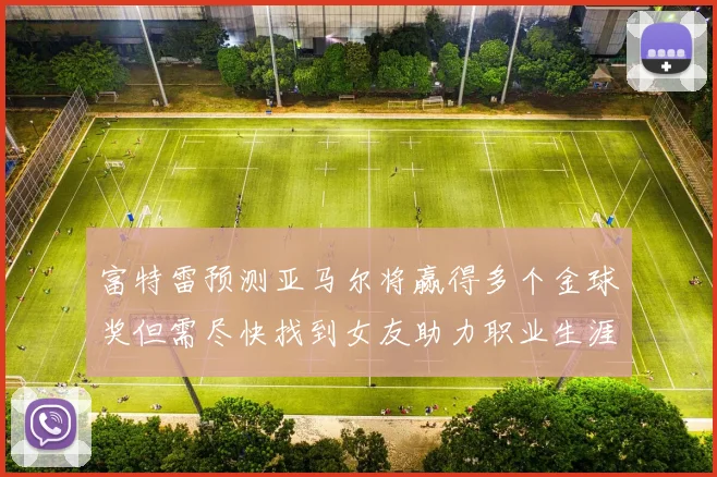 富特雷预测亚马尔将赢得多个金球奖但需尽快找到女友助力职业生涯