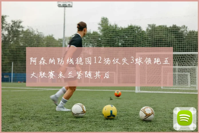 阿森纳防线稳固12场仅失3球领跑五大联赛米兰紧随其后